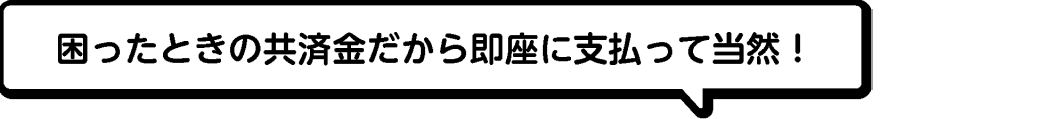 困ったときの共済金だから即座に支払って当然！