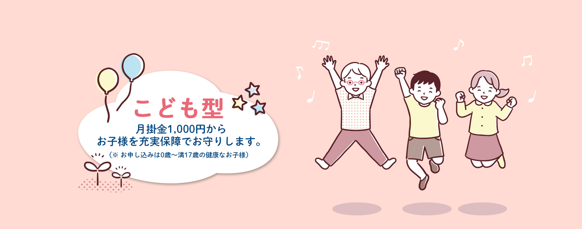 こども型 月掛金1,000円からお子様を充実保障でお守りします。（※お申し込みは0歳～満17歳の健康なお子様）