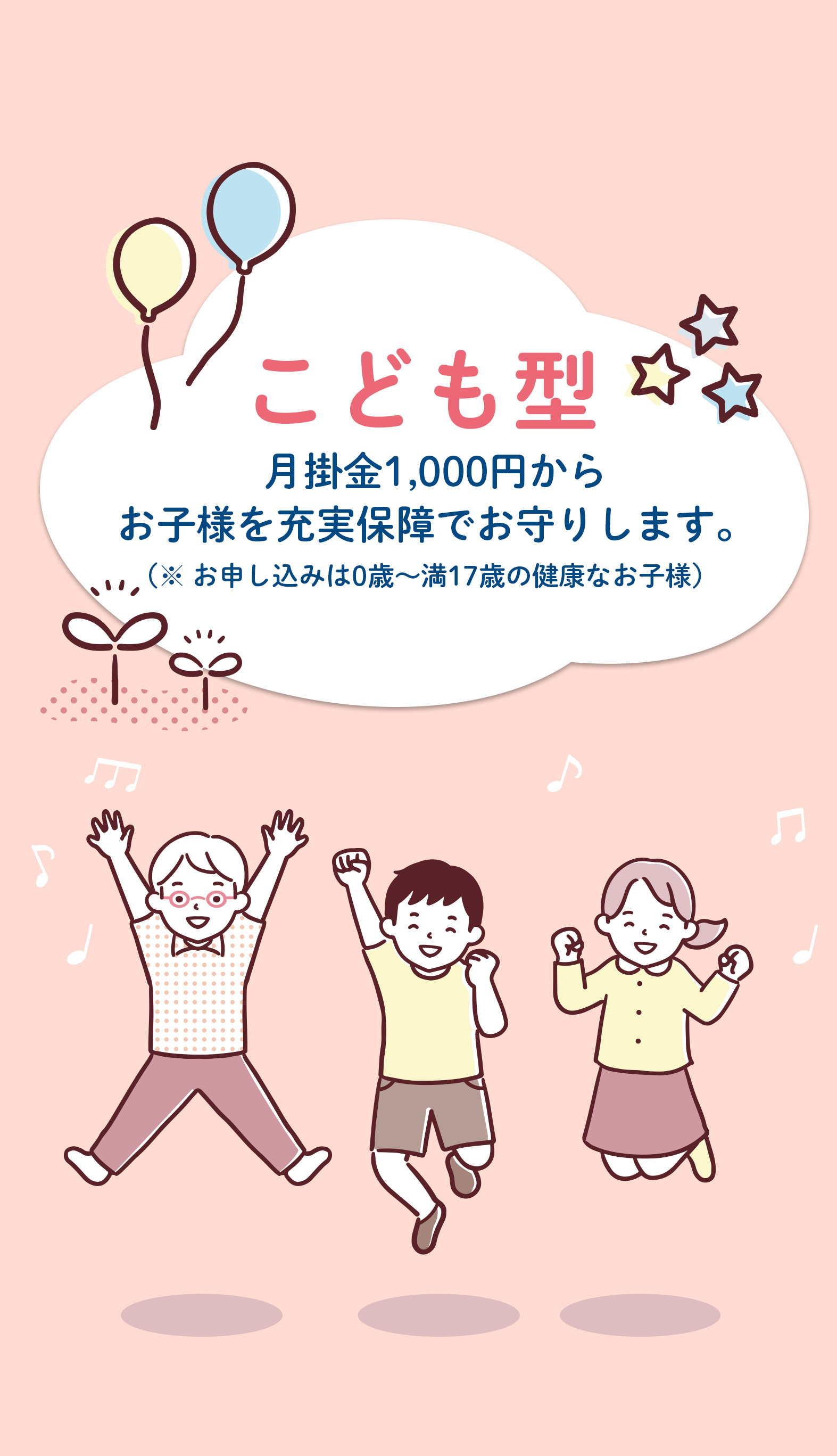 こども型 月掛金1,000円からお子様を充実保障でお守りします。（※お申し込みは0歳～満17歳の健康なお子様）
